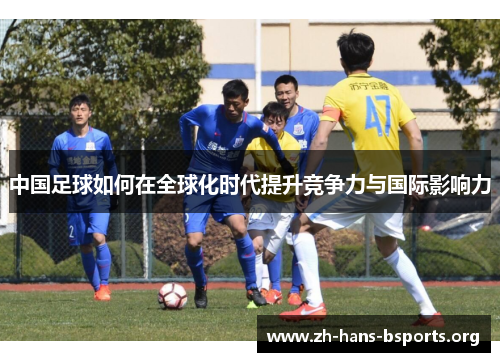 中国足球如何在全球化时代提升竞争力与国际影响力 中国足球如何在全球化时代提升竞争力与国际影响力