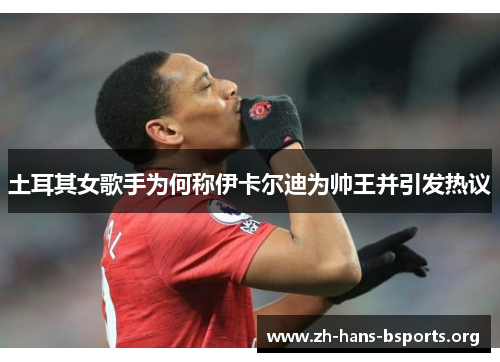 土耳其女歌手为何称伊卡尔迪为帅王并引发热议 土耳其女歌手为何称伊卡尔迪为帅王并引发热议