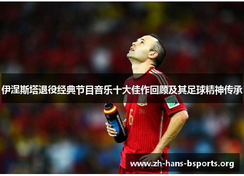 伊涅斯塔退役经典节目音乐十大佳作回顾及其足球精神传承 伊涅斯塔退役经典节目音乐十大佳作回顾及其足球精神传承