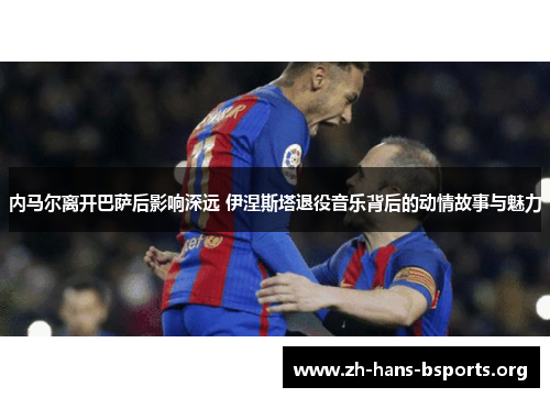 内马尔离开巴萨后影响深远 伊涅斯塔退役音乐背后的动情故事与魅力 内马尔离开巴萨后影响深远 伊涅斯塔退役音乐背后的动情故事与魅力