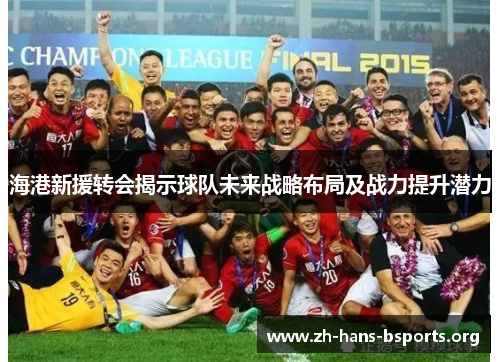 海港新援转会揭示球队未来战略布局及战力提升潜力 海港新援转会揭示球队未来战略布局及战力提升潜力