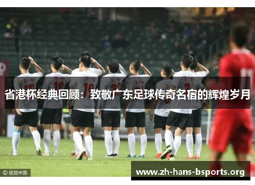 省港杯经典回顾:致敬广东足球传奇名宿的辉煌岁月 省港杯经典回顾:致敬广东足球传奇名宿的辉煌岁月