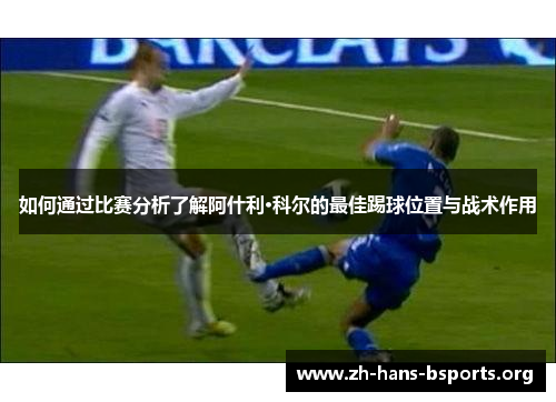 如何通过比赛分析了解阿什利·科尔的最佳踢球位置与战术作用 如何通过比赛分析了解阿什利·科尔的最佳踢球位置与战术作用